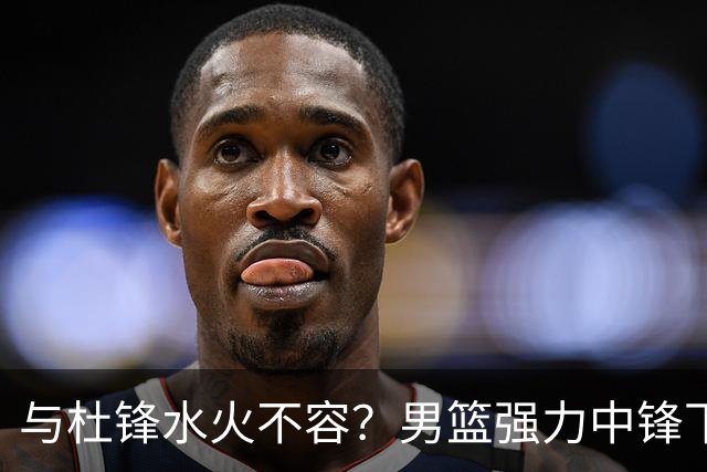 与杜锋水火不容？男篮强力中锋下家曝光，广东队惨遭重大打击！